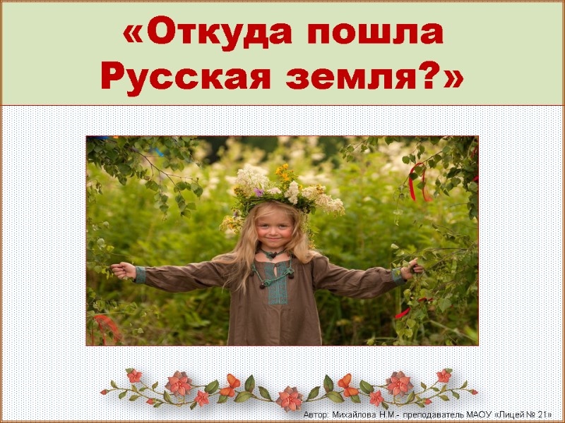 «Откуда пошла  Русская земля?»  Автор: Михайлова Н.М.- преподаватель МАОУ «Лицей № 21»